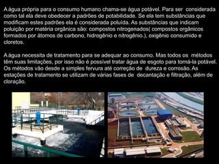A água própria para o consumo humano chama-se água potável. Para ser considerada
como tal ela deve obedecer a padrões de potabilidade. Se ela tem substâncias que
modificam estes padrões ela é considerada poluída. As substâncias que indicam
poluição por matéria orgânica são: compostos nitrogenados( compostos orgânicos
formados por átomos de carbono, hidrogênio e nitrogênio.), oxigênio consumido e
cloretos.
A água necessita de tratamento para se adequar ao consumo. Mas todos os métodos
têm suas limitações, por isso não é possível tratar água de esgoto para torná-la potável.
Os métodos vão desde a simples fervura até correção de dureza e corrosão. As
estações de tratamento se utilizam de várias fases de decantação e filtração, além de
cloração.
 