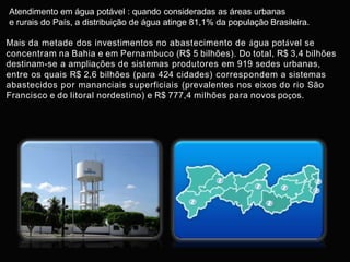 Atendimento em água potável : quando consideradas as áreas urbanas
e rurais do País, a distribuição de água atinge 81,1% da população Brasileira.
Mais da metade dos investimentos no abastecimento de água potável se
concentram na Bahia e em Pernambuco (R$ 5 bilhões). Do total, R$ 3,4 bilhões
destinam-se a ampliações de sistemas produtores em 919 sedes urbanas,
entre os quais R$ 2,6 bilhões (para 424 cidades) correspondem a sistemas
abastecidos por mananciais superficiais (prevalentes nos eixos do rio São
Francisco e do litoral nordestino) e R$ 777,4 milhões para novos poços.
 