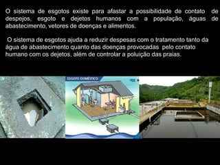 O sistema de esgotos existe para afastar a possibilidade de contato de
despejos, esgoto e dejetos humanos com a população, águas de
abastecimento, vetores de doenças e alimentos.
O sistema de esgotos ajuda a reduzir despesas com o tratamento tanto da
água de abastecimento quanto das doenças provocadas pelo contato
humano com os dejetos, além de controlar a poluição das praias.
 
