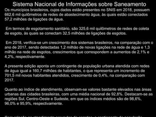 Sistema Nacional de Informações sobre Saneamento
Os municípios brasileiros, cujos dados estão presentes no SNIS em 2018, possuem
662,6 mil quilômetros de redes de abastecimento água, às quais estão conectados
57,2 milhões de ligações de água.
Em termos de esgotamento sanitário, são 325,6 mil quilômetros de redes de coleta
de esgoto, às quais se conectam 32,5 milhões de ligações de esgotos.
Em 2018, verifica-se um crescimento dos sistemas brasileiros, na comparação com o
ano de 2017, sendo detectadas 1,2 milhão de novas ligações na rede de água e 1,3
milhão na rede de esgotos, crescimentos que correspondem a aumentos de 2,1% e
4,2%, respectivamente.
A presente edição aponta um contingente de população urbana atendida com redes
de água igual a 160,7 milhões de habitantes, o que representa um incremento de
701,5 mil novos habitantes atendidos, crescimento de 0,4%, na comparação com
2017.
Quanto ao índice de atendimento, observam-se valores bastante elevados nas áreas
urbanas das cidades brasileiras, com uma média nacional de 92,8%. Destacam-se as
regiões Sul, Centro-Oeste e Sudeste, em que os índices médios são de 98,6%,
96,0% e 95,9%, respectivamente.
 