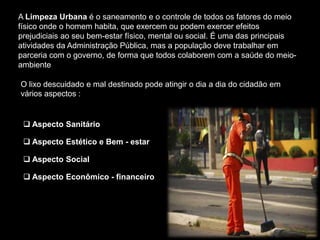 Aspecto Social
     A Limpeza Urbana é o saneamento e o controle de todos os fatores do meio
     físico onde o homem habita, que exercem ou podem exercer efeitos
     prejudiciais ao seu bem-estar físico, mental ou social. É uma das principais
     atividades da Administração Pública, mas a população deve trabalhar em
     parceria com o governo, de forma que todos colaborem com a saúde do meio-
     ambiente

     O lixo descuidado e mal destinado pode atingir o dia a dia do cidadão em
     vários aspectos :alguns deles.


       Aspecto Sanitário

       Aspecto Estético e Bem - estar

       Aspecto Social

       Aspecto Econômico - financeiro
 