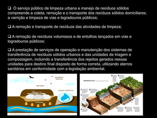 O serviço público de limpeza urbana e manejo de resíduos sólidos
compreende a coleta, remoção e o transporte dos resíduos sólidos domiciliares;
a varrição e limpeza de vias e logradouros públicos;

 A remoção e transporte de resíduos das atividades de limpeza;

 A remoção de resíduos volumosos e de entulhos lançados em vias e
logradouros públicos;

 A prestação de serviços de operação e manutenção dos sistemas de
transferência de resíduos sólidos urbanos e das unidades de triagem e
compostagem, incluindo a transferência dos rejeitos gerados nessas
unidades para destino final disposto de forma correta, utilizando aterros
sanitários em conformidade com a legislação ambiental.
 