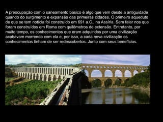 A preocupação com o saneamento básico é algo que vem desde a antiguidade
quando do surgimento e expansão das primeiras cidades. O primeiro aqueduto
de que se tem notícia foi construído em 691 a.C., na Assíria. Sem falar nos que
foram construídos em Roma com quilômetros de extensão. Entretanto, por
muito tempo, os conhecimentos que eram adquiridos por uma civilização
acabavam morrendo com ela e, por isso, a cada nova civilização os
conhecimentos tinham de ser redescobertos. Junto com seus benefícios.
 