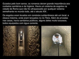 Guiados pelo bom senso, os romanos deram grande importância aos
cuidados sanitários e de higiene. Havia um sistema de esgotos na
cidade de Roma que não foi ultrapassado por qualquer sistema
semelhante no mundo todo, até o século XIX .
Os esgotos eram levados em condutos subterrâneos até um local, a
cloaca máxima, onde eram lançados no rio Tibre. Além de privadas
nas casas, havia sanitários públicos, alguns deles muito luxuosos,
todos equipados com água corrente.
 