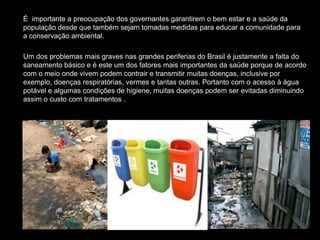 É importante a preocupação dos governantes garantirem o bem estar e a saúde da
população desde que também sejam tomadas medidas para educar a comunidade para
a conservação ambiental.

Um dos problemas mais graves nas grandes periferias do Brasil é justamente a falta do
saneamento básico e é este um dos fatores mais importantes da saúde porque de acordo
com o meio onde vivem podem contrair e transmitir muitas doenças, inclusive por
exemplo, doenças respiratórias, vermes e tantas outras. Portanto com o acesso à água
potável e algumas condições de higiene, muitas doenças podem ser evitadas diminuindo
assim o custo com tratamentos .
 