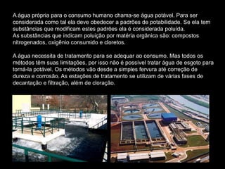 A água própria para o consumo humano chama-se água potável. Para ser
considerada como tal ela deve obedecer a padrões de potabilidade. Se ela tem
substâncias que modificam estes padrões ela é considerada poluída.
As substâncias que indicam poluição por matéria orgânica são: compostos
nitrogenados, oxigênio consumido e cloretos.

A água necessita de tratamento para se adequar ao consumo. Mas todos os
métodos têm suas limitações, por isso não é possível tratar água de esgoto para
torná-la potável. Os métodos vão desde a simples fervura até correção de
dureza e corrosão. As estações de tratamento se utilizam de várias fases de
decantação e filtração, além de cloração.
 