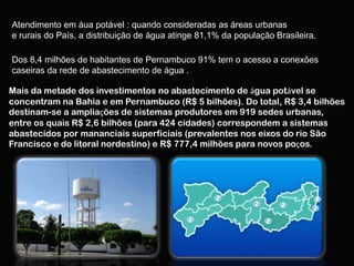 Atendimento em áua potável : quando consideradas as áreas urbanas
e rurais do País, a distribuição de água atinge 81,1% da população Brasileira.

Dos 8,4 milhões de habitantes de Pernambuco 91% tem o acesso a conexões
caseiras da rede de abastecimento de água .

Mais da metade dos investimentos no abastecimento de água potável se
concentram na Bahia e em Pernambuco (R$ 5 bilhões). Do total, R$ 3,4 bilhões
destinam-se a ampliações de sistemas produtores em 919 sedes urbanas,
entre os quais R$ 2,6 bilhões (para 424 cidades) correspondem a sistemas
abastecidos por mananciais superficiais (prevalentes nos eixos do rio São
Francisco e do litoral nordestino) e R$ 777,4 milhões para novos poços.
 