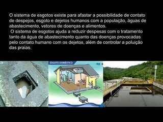 O sistema de esgotos existe para afastar a possibilidade de contato
de despejos, esgoto e dejetos humanos com a população, águas de
abastecimento, vetores de doenças e alimentos.
 O sistema de esgotos ajuda a reduzir despesas com o tratamento
tanto da água de abastecimento quanto das doenças provocadas
pelo contato humano com os dejetos, além de controlar a poluição
das praias.
 