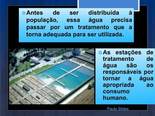 Antes de ser distribuída à
população, essa água precisa
passar por um tratamento que a
torna adequada para ser utilizada.
As estações de
tratamento de
água são os
responsáveis por
tornar a água
apropriada ao
consumo
humano.
Paulo Slides