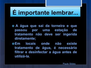 É importante lembrar...
 A água que sai da torneira e que
passou por uma estação de
tratamento não deve ser ingerida
diretamente;
Em locais onde não existe
tratamento de água, é necessário
filtrar e desinfectar a água antes de
utilizá-la.
Paulo Slides
 