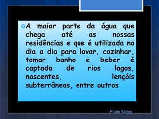 A maior parte da água que
chega até as nossas
residências e que é utilizada no
dia a dia para lavar, cozinhar,
tomar banho e beber é
captada de rios lagos,
nascentes, lençóis
subterrâneos, entre outros
Paulo Slides
 