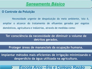 SISTEMA DE TRATAMENTO DE ESGOTO – AULA 6
SANEAMENTO AMBIENTAL
O Controle da Poluição
Necessidade urgente de despoluição do meio ambiente, isto é,
ampliar o alcance do tratamento de efluentes gerados por esgotos
domésticos, agricultura e indústrias, através de medidas como:
Proteger áreas de mananciais da ocupação humana.
Implantar métodos mais eficientes de irrigação minimizando o
desperdício da água utilizada na agricultura.
Ter consciência da necessidade de diminuir o volume de
detritos gerados.
Saneamento Básico
Escola Arco –Íris e Colégio Razão
 