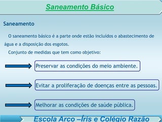 SISTEMA DE TRATAMENTO DE ESGOTO – AULA 6
SANEAMENTO AMBIENTAL
Saneamento
O saneamento básico é a parte onde estão incluídos o abastecimento de
água e a disposição dos esgotos.
Conjunto de medidas que tem como objetivo:
Preservar as condições do meio ambiente.
Evitar a proliferação de doenças entre as pessoas.
Melhorar as condições de saúde pública.
Saneamento Básico
Escola Arco –Íris e Colégio Razão
 