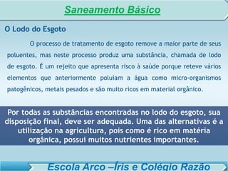 SISTEMA DE TRATAMENTO DE ESGOTO – AULA 6
SANEAMENTO AMBIENTAL
O Lodo do Esgoto
O processo de tratamento de esgoto remove a maior parte de seus
poluentes, mas neste processo produz uma substância, chamada de lodo
de esgoto. É um rejeito que apresenta risco à saúde porque reteve vários
elementos que anteriormente poluíam a água como micro-organismos
patogênicos, metais pesados e são muito ricos em material orgânico.
Por todas as substâncias encontradas no lodo do esgoto, sua
disposição final, deve ser adequada. Uma das alternativas é a
utilização na agricultura, pois como é rico em matéria
orgânica, possui muitos nutrientes importantes.
Saneamento Básico
Escola Arco –Íris e Colégio Razão
 