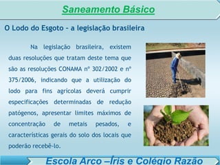 SISTEMA DE TRATAMENTO DE ESGOTO – AULA 6
SANEAMENTO AMBIENTAL
Na legislação brasileira, existem
duas resoluções que tratam deste tema que
são as resoluções CONAMA nº 302/2002 e nº
375/2006, indicando que a utilização do
lodo para fins agrícolas deverá cumprir
especificações determinadas de redução
patógenos, apresentar limites máximos de
concentração de metais pesados, e
características gerais do solo dos locais que
poderão recebê-lo.
O Lodo do Esgoto – a legislação brasileira
Saneamento Básico
Escola Arco –Íris e Colégio Razão
 