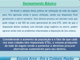 SISTEMA DE TRATAMENTO DE ESGOTO – AULA 6
SANEAMENTO AMBIENTAL
No Brasil a adoção desta prática de utilização do lodo de esgoto
para fins agrícolas ainda é pouco utilizada, sendo sua disposição final
geralmente o aterro sanitário. Este destino provoca um elevado custo que
pode chegar a até 50% do custo operacional de uma ETE, além de que a
disposição destes resíduos com elevada carga orgânica no aterro, podem
agravar ainda mais os problemas relacionados à deposição de lixo urbano.
Considerando o aumento da população e o fato de que cada
vez mais cidades têm implantado ETEs, o volume produzido
de lodo do esgoto tende a aumentar e devemos procurar
alternativas sustentáveis para seu destino.
Saneamento Básico
Escola Arco –Íris e Colégio Razão
 
