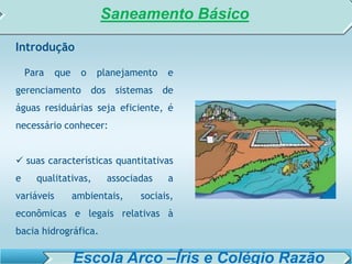 SISTEMA DE TRATAMENTO DE ESGOTO – AULA 6
SANEAMENTO AMBIENTAL
Introdução
Para que o planejamento e
gerenciamento dos sistemas de
águas residuárias seja eficiente, é
necessário conhecer:
 suas características quantitativas
e qualitativas, associadas a
variáveis ambientais, sociais,
econômicas e legais relativas à
bacia hidrográfica.
Saneamento Básico
Escola Arco –Íris e Colégio Razão
 