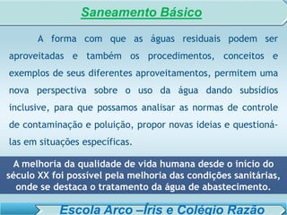 SISTEMA DE TRATAMENTO DE ESGOTO – AULA 6
SANEAMENTO AMBIENTAL
A forma com que as águas residuais podem ser
aproveitadas e também os procedimentos, conceitos e
exemplos de seus diferentes aproveitamentos, permitem uma
nova perspectiva sobre o uso da água dando subsídios
inclusive, para que possamos analisar as normas de controle
de contaminação e poluição, propor novas ideias e questioná-
las em situações específicas.
A melhoria da qualidade de vida humana desde o início do
século XX foi possível pela melhoria das condições sanitárias,
onde se destaca o tratamento da água de abastecimento.
Saneamento Básico
Escola Arco –Íris e Colégio Razão
 