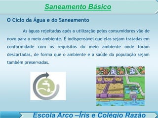 SISTEMA DE TRATAMENTO DE ESGOTO – AULA 6
SANEAMENTO AMBIENTAL
O Ciclo da Água e do Saneamento
As águas rejeitadas após a utilização pelos consumidores vão de
novo para o meio ambiente. É indispensável que elas sejam tratadas em
conformidade com os requisitos do meio ambiente onde foram
descartadas, de forma que o ambiente e a saúde da população sejam
também preservadas.
Saneamento Básico
Escola Arco –Íris e Colégio Razão
 