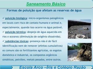 SISTEMA DE TRATAMENTO DE ESGOTO – AULA 6
SANEAMENTO AMBIENTAL
 poluição biológica: micro-organismos patogênicos
em locais com risco de contato humano e animal e,
especialmente, quando isso ocorre na água potável.
 poluição térmica: despejo de água aquecida em
rios e oceanos (diminuição de oxigênio dissolvido).
 substâncias tóxicas: presença não é de fácil
identificação nem de remover (efeitos cumulativos)
os comuns são os fertilizantes agrícolas, os esgotos
doméstico e industrial, os compostos orgânicos
sintéticos, petróleo, metais pesados, entre outros.
Formas de poluição que afetam as reservas de água
Saneamento Básico
Escola Arco –Íris e Colégio Razão
 