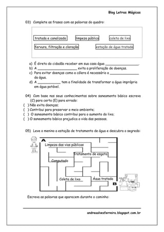 Blog Letras Mágicas
andreaalvesferreira.blogspot.com.br
03) Complete as frases com as palavras do quadro:
tratada e canalizada limpeza pública coleta de lixo
fervura, filtração e cloração estação de água tratada
a) É direto do cidadão receber em sua casa água ________________.
b) A ___________________ evita a proliferação de doenças.
c) Para evitar doenças como a cólera é necessário a ______________
da água.
d) A ___________ tem a finalidade de transformar a água imprópria
em água potável.
04) Com base nos seus conhecimentos sobre saneamento básico escreva
(C) para certo (E) para errado:
( ) Não evita doenças;
( ) Contribui para preservar o meio ambiente;
( ) O saneamento básico contribui para o aumento do lixo;
( ) O saneamento básico prejudica a vida das pessoas.
05) Leve o menino a estação de tratamento de água e descubra o segredo:
Escreva as palavras que aparecem durante o caminho:
Tratamento de esgoto
Água tratadaColeta de lixo
Computado
r
Limpeza das vias públicas
 