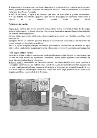 5- Nessa etapa, a água aparenta estar limpa. No entanto, é preciso adicionar produtos químicos, como
o cloro, para eliminar alguns seres vivos microscópicos nocivos à saúde do ser humano. Esse processo
é chamada desinfecção / cloração.
6- Após o tratamento, a água é encaminhada por meio de tubulações a grandes reservatórios.
7- A água tratada é distribuída à população por meio de tubulações que saem dos reservatórios e
chegam até as moradias, escolas, entres outros locais.
Tratamento de esgoto:
A água, que é utilizada para lavar o banheiro, a louça, tomar banho, escovar os dentes e dar descargas,
junta-se ao detergente, restos de alimentos, fezes e urina formando o esgoto. O esgoto é considerado
um material altamente poluente.
Além do esgoto que sai das residências, existem esgotos provenientes de hospitais, indústrias, entre
outros locais.
Os esgotos devem ser coletados por meio de tubos e encaminhados a uma estação de tratamento de
esgoto antes de ser despejado no ambiente.
Nessas estações, o esgoto passa por tratamentos para diminuir a quantidade de poluentes da água.
Após receber o tratamento, o esgoto geralmente é despejado em um rio (esquema na página seguinte).
Fossa negras X Fossas sépticas
FossaNegra acabou sendo por muito tempo usadae infelizmente ainda é utilizada em alguns casos, por
ser uma opção de descarte do esgoto mais "econômica", porém apenas econômica inicialmente e de
forma digamos muito ordinária e incorreta.
As fossas sépticas são unidades de tratamento primário de esgoto doméstico nas quais são feitas a
separação e transformação da matéria sólida contida no esgoto. Fisicamente consistem basicamente
em uma caixa impermeável onde os esgotos domésticos se depositam. As fossas sépticas não devem
ficar muito perto das moradias (para evitar mau cheiro) nem muito longe (para evitar tubulações muito
longas). A distância recomendada é de 4 metros.
 