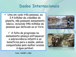  Uma em cada três pessoas, ou
2,4 bilhões de cidadãos do
planeta, não possuem saneamento
básico, incluindo 946 milhões de
pessoas que defecam ao ar livre;
 A falta de progresso no
saneamento ameaça enfraquecer
a sobrevivência infantil e os
benefícios para a saúde, ambos
conquistados pelo melhor acesso
à água potável.
Fonte: UNICEF e OMS
Dados Internacionais
 