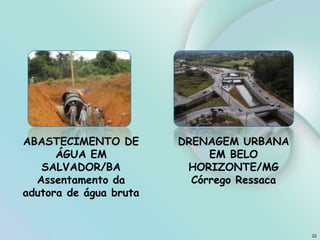 22
DRENAGEM URBANA
EM BELO
HORIZONTE/MG
Córrego Ressaca
ABASTECIMENTO DE
ÁGUA EM
SALVADOR/BA
Assentamento da
adutora de água bruta
 