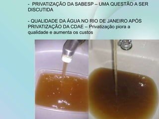 24
- PRIVATIZAÇÃO DA SABESP – UMA QUESTÃO A SER
DISCUTIDA
- QUALIDADE DA ÁGUA NO RIO DE JANEIRO APÓS
PRIVATIZAÇÃO DA CDAE – Privatização piora a
qualidade e aumenta os custos
 