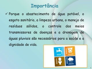 Importância
4
 Porque o abastecimento de água potável, o
esgoto sanitário, a limpeza urbana, o manejo de
resíduos sólidos, o controle dos meios
transmissores de doenças e a drenagem de
águas pluviais são necessários para a saúde e a
dignidade de vida.
 