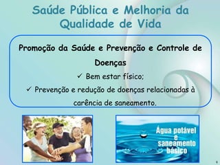 Saúde Pública e Melhoria da
Qualidade de Vida
6
Promoção da Saúde e Prevenção e Controle de
Doenças
 Bem estar físico;
 Prevenção e redução de doenças relacionadas à
carência de saneamento.
 