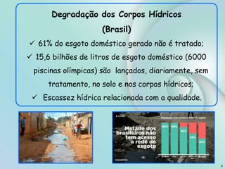 8
Degradação dos Corpos Hídricos
(Brasil)
 61% do esgoto doméstico gerado não é tratado;
 15,6 bilhões de litros de esgoto doméstico (6000
piscinas olímpicas) são lançados, diariamente, sem
tratamento, no solo e nos corpos hídricos;
 Escassez hídrica relacionada com a qualidade.
 