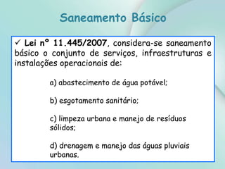  Lei nº 11.445/2007, considera-se saneamento
básico o conjunto de serviços, infraestruturas e
instalações operacionais de:
a) abastecimento de água potável;
b) esgotamento sanitário;
c) limpeza urbana e manejo de resíduos
sólidos;
d) drenagem e manejo das águas pluviais
urbanas.
Saneamento Básico
 