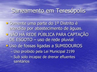 Saneamento em TeresópolisSomente uma parte do 1º Distrito é atendida por abastecimento de águas.NÃO HÁ REDE PÚBLICA PARA CAPTAÇÃO DE ESGOTO – uso de rede pluvialUso de fossas ligadas a SUMIDOUROSUso proibido pela Lei Municipal 2199Sub solo incapaz de drenar efluentes sanitários