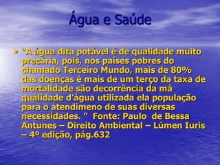 Água e Saúde“A água dita potável é de qualidade muito precária, pois, nos países pobres do chamado Terceiro Mundo, mais de 80% das doenças é mais de um terço da taxa de mortalidade são decorrência da má qualidade d’água utilizada ela população para o atendimeno de suas diversas necessidades. ”  Fonte: Paulo  de Bessa Antunes – Direito Ambiental – Lúmen Iuris – 4º edição, pág.632