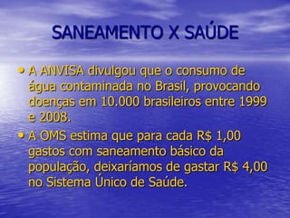 SANEAMENTO X SAÚDEA ANVISA divulgou que o consumo de água contaminada no Brasil, provocando doenças em 10.000 brasileiros entre 1999 e 2008.A OMS estima que para cada R$ 1,00 gastos com saneamento básico da população, deixaríamos de gastar R$ 4,00 no Sistema Único de Saúde.