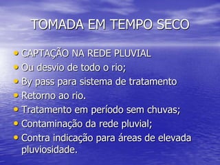 TOMADA EM TEMPO SECOCAPTAÇÃO NA REDE PLUVIALOu desvio de todo o rio;Bypass para sistema de tratamentoRetorno ao rio.Tratamento em período sem chuvas;Contaminação da rede pluvial;Contra indicação para áreas de elevada pluviosidade.