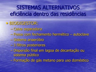 SISTEMAS ALTERNATIVOSeficiência dentro das residências BIODIGESTOR:Caixa separadoraFossa com fechamento hermético – autoclaveSistema anaeróbio3 filtros posterioresDispersão final em lagoa de decantação ou sistema públicoFormação de gás metano para uso doméstico