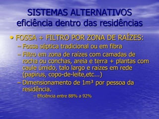 SISTEMAS ALTERNATIVOSeficiência dentro das residênciasFOSSA + FILTRO POR ZONA DE RAÍZES:Fossa séptica tradicional ou em fibraFiltro em zona de raízes com camadas de rocha ou conchas, areia e terra + plantas com caule úmido, talo largo e raízes em rede (papirus, copo-de-leite,etc...)Dimensionamento de 1m³ por pessoa da residência. Eficiência entre 88% a 92%