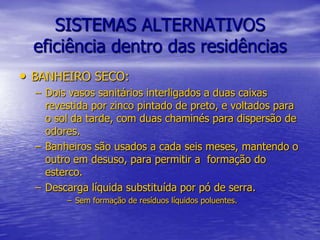SISTEMAS ALTERNATIVOSeficiência dentro das residênciasBANHEIRO SECO:Dois vasos sanitários interligados a duas caixas revestida por zinco pintado de preto, e voltados para o sol da tarde, com duas chaminés para dispersão de odores.Banheiros são usados a cada seis meses, mantendo o outro em desuso, para permitir a  formação do esterco.Descarga líquida substituída por pó de serra.Sem formação de resíduos líquidos poluentes.