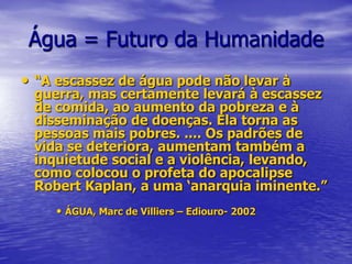 Água = Futuro da Humanidade“A escassez de água pode não levar à guerra, mas certamente levará à escassez de comida, ao aumento da pobreza e à disseminação de doenças. Ela torna as pessoas mais pobres. .... Os padrões de vida se deteriora, aumentam também a inquietude social e a violência, levando, como colocou o profeta do apocalipse Robert Kaplan, a uma ‘anarquia iminente.” ÁGUA, Marc de Villiers – Ediouro- 2002