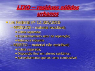 LIXO – resíduos sólidos urbanosLei Federal nº 12.305/2010RESÍDUOS – material reciclável;Coleta separada;Encaminhamento setor de separação;Retorno à industriaREJEITO – material não reciclável;Coleta separada;Disposição final em aterros sanitários;Aproveitamento apenas como combustível.