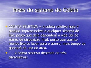 fases do sistema de ColetaCOLETA SELETIVA = a coleta seletiva hoje é medida imprescindível a qualquer sistema de lixo, posto que dela dependerá a vida útil do aterro de disposição final, posto que quanto menos lixo se levar para o aterro, mais tempo se ganhará de uso da área. 	A coleta seletiva depende de três parâmetros: 
