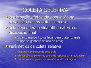 COLETA SELETIVAParticipação efetiva da população na devolução dos produtos sem usodela dependerá a vida útil do aterro de disposição final (quanto menos lixo se levar para o aterro, mais tempo se ganhará de uso da área). Parâmetros da coleta seletiva: 1 - educação ambiental da população 2 - disposição de pontos de coleta de resíduos para reciclagem3 - Incentivo à empresas de manufatura de reciclagem
