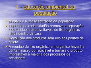 1 - educação ambiental da populaçãopreparo e a conscientização da populaçãodepende de cada cidadão promova a separação dos resíduos reaproveitáveis do lixo orgânico, ainda dentro da casa. Devolução dos produtos sem uso aos pontos de coletaA reunião de lixo orgânico e inorgânico haverá a contaminação do reciclável e tornará o produto imprestável à maioria dos processos de reciclagem 