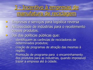 3 - Incentivo à empresas de manufatura de reciclagemEmpresas e serviços para logística reversaNecessidade de indústrias para o recebimento desses produtos. Daí das políticas públicas que:identifiquem as carências de recicladores de determinados produtos;criação de programas de atração das mesmas à região;Promoção de programa para  o encaminhamento dos produtos para as industrias, quando impossível trazer a empresa até à cidade.