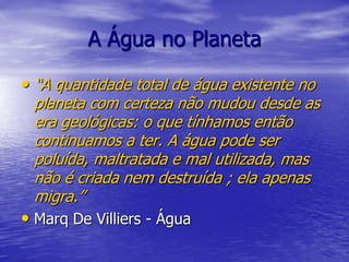 A Água no Planeta“A quantidade total de água existente no planeta com certeza não mudou desde as era geológicas: o que tínhamos então continuamos a ter. A água pode ser poluída, maltratada e mal utilizada, mas não é criada nem destruída ; ela apenas migra.”Marq De Villiers - Água