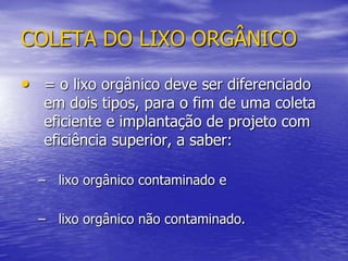 COLETA DO LIXO ORGÂNICO= o lixo orgânico deve ser diferenciado em dois tipos, para o fim de uma coleta eficiente e implantação de projeto com eficiência superior, a saber: lixo orgânico contaminado elixo orgânico não contaminado.