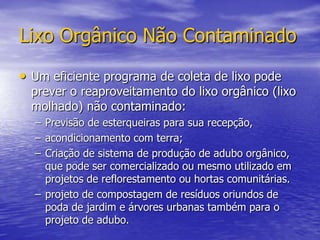 Lixo Orgânico Não ContaminadoUm eficiente programa de coleta de lixo pode prever o reaproveitamento do lixo orgânico (lixo molhado) não contaminado:Previsão de esterqueiras para sua recepção, acondicionamento com terra;Criação de sistema de produção de adubo orgânico, que pode ser comercializado ou mesmo utilizado em projetos de reflorestamento ou hortas comunitárias.projeto de compostagem de resíduos oriundos de poda de jardim e árvores urbanas também para o projeto de adubo.