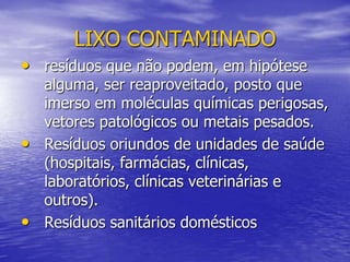 LIXO CONTAMINADOresíduos que não podem, em hipótese alguma, ser reaproveitado, posto que imerso em moléculas químicas perigosas, vetores patológicos ou metais pesados. Resíduos oriundos de unidades de saúde (hospitais, farmácias, clínicas, laboratórios, clínicas veterinárias e outros).Resíduos sanitários domésticos